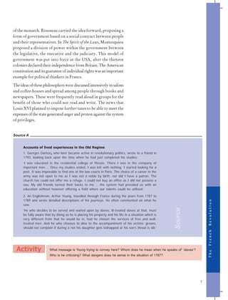 T
h
e
F
r
e
n
c
h
R
e
v
o
l
u
t
i
o
n
7
Source A
Accounts of lived experiences in the Old Regime
1. Georges Danton, who later became active in revolutionary politics, wrote to a friend in
1793, looking back upon the time when he had just completed his studies:
‘I was educated in the residential college of Plessis. There I was in the company of
important men … Once my studies ended, I was left with nothing. I started looking for a
post. It was impossible to find one at the law courts in Paris. The choice of a career in the
army was not open to me as I was not a noble by birth, nor did I have a patron. The
church too could not offer me a refuge. I could not buy an office as I did not possess a
sou. My old friends turned their backs to me … the system had provided us with an
education without however offering a field where our talents could be utilised.’
2. An Englishman, Arthur Young, travelled through France during the years from 1787 to
1789 and wrote detailed descriptions of his journeys. He often commented on what he
saw.
‘He who decides to be served and waited upon by slaves, ill-treated slaves at that, must
be fully aware that by doing so he is placing his property and his life in a situation which is
very different from that he would be in, had he chosen the services of free and well-
treated men. And he who chooses to dine to the accompaniment of his victims’ groans,
should not complain if during a riot his daughter gets kidnapped or his son’s throat is slit.’
What message is Young trying to convey here? Whom does he mean when he speaks of‘ ‘slaves’?
Who is he criticising? What dangers does he sense in the situation of 1787?
Activity
of the monarch. Rousseau carried the idea forward, proposing a
form of government based on a social contract between people
and their representatives. In The Spirit of the Laws, Montesquieu
proposed a division of power within the government between
the legislative, the executive and the judiciary. This model of
government was put into force in the USA, after the thirteen
colonies declared their independence from Britain. The American
constitution and its guarantee of individual rights was an important
example for political thinkers in France.
The ideas of these philosophers were discussed intensively in salons
and coffee-houses and spread among people through books and
newspapers. These were frequently read aloud in groups for the
benefit of those who could not read and write. The news that
Louis XVI planned to impose further taxes to be able to meet the
expenses of the state generated anger and protest against the system
of privileges.
Source
 