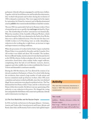 Socialism
in
Europe
and
the
Russian
Revolution
33
Activity
parliament. Liberals in Russia campaigned to end this state of affairs.
Together with the Social Democrats and Socialist Revolutionaries,
they worked with peasants and workers during the revolution of
1905 to demand a constitution. They were supported in the empire
by nationalists (in Poland for instance) and in Muslim-dominated
areasbyjadidistswhowantedmodernisedIslamtoleadtheirsocieties.
The year 1904 was a particularly bad one for Russian workers. Prices
of essential goods rose so quickly that real wages declined by 20 per
cent. The membership of workers’ associations rose dramatically.
When four members of the Assembly of Russian Workers, which
had been formed in 1904, were dismissed at the Putilov Iron Works,
there was a call for industrial action. Over the next few days over
110,000 workers in St Petersburg went on strike demanding a
reduction in the working day to eight hours, an increase in wages
and improvement in working conditions.
When the procession of workers led by Father Gapon reached the
Winter Palace it was attacked by the police and the Cossacks. Over
100 workers were killed and about 300 wounded. The incident,
knownasBloodySunday,startedaseriesofeventsthatbecameknown
as the 1905 Revolution. Strikes took place all over the country and
universities closed down when student bodies staged walkouts,
complaining about the lack of civil liberties. Lawyers, doctors,
engineers and other middle-class workers established the Union of
Unions and demanded a constituent assembly.
During the 1905 Revolution, the Tsar allowed the creation of an
elected consultative Parliament or Duma. For a brief while during
the revolution, there existed a large number of trade unions and
factory committees made up of factory workers. After 1905, most
committees and unions worked unofficially, since they were declared
illegal. Severe restrictions were placed on political activity. The Tsar
dismissed the first Duma within 75 days and the re-elected second
Duma within three months. He did not want any questioning of his
authority or any reduction in his power. He changed the voting
lawsandpackedthethirdDumawithconservativepoliticians.Liberals
and revolutionaries were kept out.
2.5 The First World War and the Russian Empire
In 1914, war broke out between two European alliances – Germany,
Austria and Turkey (the Central powers) and France, Britain and
Russia (later Italy and Romania). Each country had a global empire
New words
Jadidists – Muslim reformers within the
Russian empire
Real wage – Reflects the quantities of
goods which the wages will actually buy.
Why were there revolutionary disturbances in
Russia in 1905? What were the demands of
revolutionaries?
 