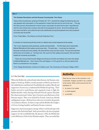 India
and
the
Contemporary
World
40
Box 3
Activity
The October Revolution and the Russian Countryside: Two Views
‘News of the revolutionary uprising of October 25, 1917, reached the village the following day and
was greeted with enthusiasm; to the peasants it meant free land and an end to the war. ...The day
the news arrived, the landowner’s manor house was looted, his stock farms were “requisitioned”
and his vast orchard was cut down and sold to the peasants for wood; all his far buildings were
torn down and left in ruins while the land was distributed among the peasants who were prepared
to live the new Soviet life’.
From: Fedor Belov, The History of a Soviet Collective Farm
A member of a landowning family wrote to a relative about what happened at the estate:
‘The “coup” happened quite painlessly, quietly and peacefully. …The first days were unbearable..
Mikhail Mikhailovich [the estate owner] was calm...The girls also…I must say the chairman
behaves correctly and even politely. We were left two cows and two horses. The servants tell them
all the time not to bother us. “Let them live. We vouch for their safety and property. We want them
treated as humanely as possible….”
…There are rumours that several villages are trying to evict the committees and return the estate
to Mikhail Mikhailovich. I don’t know if this will happen, or if it’s good for us. But we rejoice that
there is a conscience in our people...’
From: Serge Schmemann, Echoes of a Native Land. Two Centuries of a Russian Village (1997).
4.1 The Civil War
When the Bolsheviks ordered land redistribution, the Russian army
began to break up. Soldiers, mostly peasants, wished to go home for
the redistribution and deserted. Non-Bolshevik socialists, liberals and
supporters of autocracy condemned the Bolshevik uprising. Their
leaders moved to south Russia and organised troops to fight the
Bolsheviks (the ‘reds’). During 1918 and 1919, the ‘greens’ (Socialist
Revolutionaries) and ‘whites’ (pro-Tsarists) controlled most of the
Russian empire. They were backed by French, American, British
andJapanesetroops–allthoseforceswhowereworriedatthegrowth
of socialism in Russia. As these troops and the Bolsheviks fought a
civil war, looting, banditry and famine became common.
Supporters of private property among ‘whites’ took harsh steps with
peasants who had seized land. Such actions led to the loss of popular
support for the non-Bolsheviks. By January 1920, the Bolsheviks
controlled most of the former Russian empire. They succeeded due
Read the two views on the revolution in the
countryside. Imagine yourself to be a witness
to the events. Write a short account from the
standpoint of:
 an owner of an estate
 a small peasant
 a journalist
 