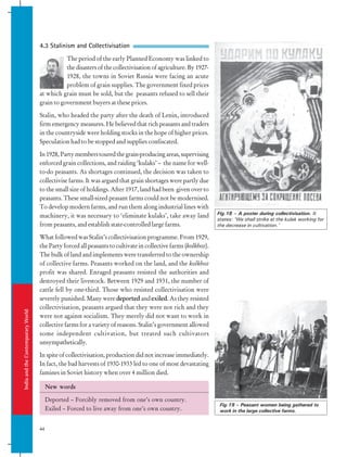 India
and
the
Contemporary
World
44
4.3 Stalinism and Collectivisation
The period of the early Planned Economy was linked to
the disasters of the collectivisation of agriculture. By 1927-
1928, the towns in Soviet Russia were facing an acute
problem of grain supplies. The government fixed prices
at which grain must be sold, but the peasants refused to sell their
grain to government buyers at these prices.
Stalin, who headed the party after the death of Lenin, introduced
firm emergency measures. He believed that rich peasants and traders
in the countryside were holding stocks in the hope of higher prices.
Speculation had to be stopped and supplies confiscated.
In1928,Partymemberstouredthegrain-producingareas,supervising
enforced grain collections, and raiding ‘kulaks’ – the name for well-
to-do peasants. As shortages continued, the decision was taken to
collectivise farms. It was argued that grain shortages were partly due
to the small size of holdings. After 1917, land had been given over to
peasants. These small-sized peasant farms could not be modernised.
To develop modern farms, and run them along industrial lines with
machinery, it was necessary to ‘eliminate kulaks’, take away land
from peasants, and establish state-controlled large farms.
What followed was Stalin’s collectivisation programme. From 1929,
the Party forced all peasants to cultivate in collective farms (kolkhoz).
The bulk of land and implements were transferred to the ownership
of collective farms. Peasants worked on the land, and the kolkhoz
profit was shared. Enraged peasants resisted the authorities and
destroyed their livestock. Between 1929 and 1931, the number of
cattle fell by one-third. Those who resisted collectivisation were
severely punished. Many were deported and exiled. As they resisted
collectivisation, peasants argued that they were not rich and they
were not against socialism. They merely did not want to work in
collective farms for a variety of reasons. Stalin’s government allowed
some independent cultivation, but treated such cultivators
unsympathetically.
In spite of collectivisation, production did not increase immediately.
In fact, the bad harvests of 1930-1933 led to one of most devastating
famines in Soviet history when over 4 million died.
Fig.18 – A poster during collectivisation. It
states: ‘We shall strike at the kulak working for
the decrease in cultivation.’
Fig.19 – Peasant women being gathered to
work in the large collective farms.
New words
Deported – Forcibly removed from one’s own country.
Exiled – Forced to live away from one’s own country.
 