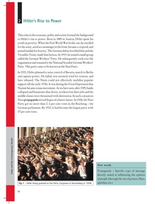 India
and
the
Contemporary
World
56
Thiscrisisintheeconomy,polityandsocietyformedthebackground
to Hitler’s rise to power. Born in 1889 in Austria, Hitler spent his
youth in poverty. When the First World War broke out, he enrolled
forthearmy,actedasamessengerinthefront,becameacorporal,and
earned medals for bravery. The German defeat horrified him and the
Versailles Treaty made him furious. In 1919, he joined a small group
called the German Workers’ Party. He subsequently took over the
organisation and renamed it the National Socialist German Workers’
Party. This party came to be known as the Nazi Party.
In 1923, Hitler planned to seize control of Bavaria, march to Berlin
and capture power. He failed, was arrested, tried for treason, and
later released. The Nazis could not effectively mobilise popular
support till the early 1930s. It was during the Great Depression that
Nazism became a mass movement. As we have seen, after 1929, banks
collapsed and businesses shut down, workers lost their jobs and the
middle classes were threatened with destitution. In such a situation
Nazi propaganda stirred hopes of a better future. In 1928, the Nazi
Party got no more than 2. 6 per cent votes in the Reichstag – the
German parliament. By 1932, it had become the largest party with
37 per cent votes.
2 Hitler’s Rise to Power
Fig.7 – Hitler being greeted at the Party Congress in Nuremberg in 1938.
New words
Propaganda – Specific type of message
directly aimed at influencing the opinion
of people (through the use of posters, films,
speeches, etc.)
 