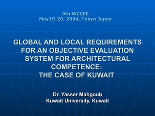 GLOBAL AND LOCAL REQUIREMENTS FOR AN OBJECTIVE EVALUATION SYSTEM FOR ARCHITECTURAL COMPETENCE:  THE CASE OF KUWAIT   Dr. Yasser Mahgoub Kuwait University, Kuwait 9th WCCEE  May15-20, 2004, Tokyo Japan  