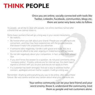 THINK PEOPLE
                             Once you are online, socially connected with tools like




                                                     9
                              Twitter, Linkedin, Facebook, communities, blogs etc,
                                          there are some very basic rules to follow.

 As people, we all like to deal with people, not online identities named after
 a brand that we cannot relate to.

 Some basic pointers that will go a long way in your social interactions:
   Be realistic.
    Be honest when you talk about your brand. People you are talking to are
    consumers, and they may have experiences with the product/service
    that doesn’t match the properties you advertise.
    If someone talks negatively, handle it with grace and style. You as a
    brand cannot afford to be seen arguing or misbehaving with someone.
    Do not talk negatively about your competitors. In fact, praise them where
    due.
    If you don’t know the answer to a question, do not post comments citing
    “company policy”. Frankly, policies are for internal use, the client hasn’t
    signed a contract with you so your policies do not apply to them.
    If a customer has been wronged, find out a way to address his/her
    concern, apologize and win his/her support. It will go a long way.

 Remember: Anything and everything you say or do online, often stays there
 forever. Be very careful and be very certain about what your intentions are.

                          Your online community can be your best friend and your
                           worst enemy. Know it, understand the community, treat
                                        them as people and not customers alone.
 