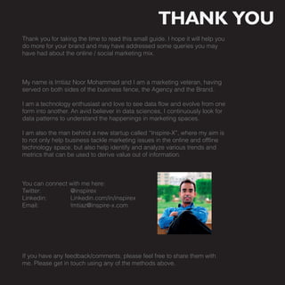 THANK YOU
Thank you for taking the time to read this small guide. I hope it will help you
do more for your brand and may have addressed some queries you may
have had about the online / social marketing mix.



My name is Imtiaz Noor Mohammad and I am a marketing veteran, having
served on both sides of the business fence, the Agency and the Brand.

I am a technology enthusiast and love to see data flow and evolve from one
form into another. An avid believer in data sciences, I continuously look for
data patterns to understand the happenings in marketing spaces.

I am also the man behind a new startup called “Inspire-X”, where my aim is
to not only help business tackle marketing issues in the online and offline
technology space, but also help identify and analyze various trends and
metrics that can be used to derive value out of information.



You can connect with me here:
Twitter:        @inspirex
Linkedin:       Linkedin.com/in/inspirex
Email:          Imtiaz@inspire-x.com




If you have any feedback/comments, please feel free to share them with
me. Please get in touch using any of the methods above.
 