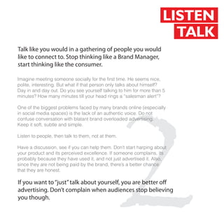 LISTEN
                                                                      TALK
Talk like you would in a gathering of people you would
like to connect to. Stop thinking like a Brand Manager,
start thinking like the consumer.

Imagine meeting someone socially for the first time. He seems nice,




                                             2
polite, interesting. But what if that person only talks about himself?
Day in and day out. Do you see yourself talking to him for more than 5
minutes? How many minutes till your head rings a “salesman alert”?

One of the biggest problems faced by many brands online (especially
in social media spaces) is the lack of an authentic voice. Do not
confuse conversation with blatant brand overloaded advertising.
Keep it soft, subtle and simple.

Listen to people, then talk to them, not at them.

Have a discussion, see if you can help them. Don’t start harping about
your product and its perceived excellence. If someone complains, its
probably because they have used it, and not just advertised it. Also,
since they are not being paid by the brand, there’s a better chance
that they are honest.

If you want to “just” talk about yourself, you are better o
advertising. Don’t complain when audiences stop believing
you though.
 