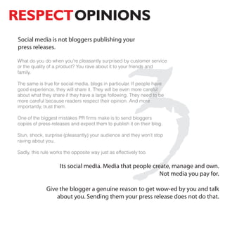 RESPECTOPINIONS




                                                3
 Social media is not bloggers publishing your
 press releases.

What do you do when you're pleasantly surprised by customer service
or the quality of a product? You rave about it to your friends and
family.

The same is true for social media, blogs in particular. If people have
good experience, they will share it. They will be even more careful
about what they share if they have a large following. They need to be
more careful because readers respect their opinion. And more
importantly, trust them.

One of the biggest mistakes PR firms make is to send bloggers
copies of press-releases and expect them to publish it on their blog.

Stun, shock, surprise (pleasantly) your audience and they won't stop
raving about you.

Sadly, this rule works the opposite way just as effectively too.

                    Its social media. Media that people create, manage and own.
                                                           Not media you pay for.

              Give the blogger a genuine reason to get wow-ed by you and talk
                  about you. Sending them your press release does not do that.
 