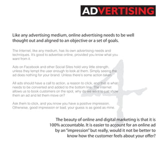 ADVERTISING

Like any advertising medium, online advertising needs to be well




                                               4
thought out and aligned to an objective or a set of goals.

The Internet, like any medium, has its own advertising needs and
techniques. It’s good to advertise online, provided you know what you
want from it.

Ads on Facebook and other Social Sites hold very little strength,
unless they tempt the user enough to look at them. Simply seeing the
ad does nothing for your brand. Unless there's some action taken.

All ads should have a call to action, a reason to click, and that is what
needs to be converted and added to the bottom line. The internet
allows us to book customers on the spot, why do we want to just show
them an ad and let them move on?

Ask them to click, and you know you have a positive impression.
Otherwise, good impression or bad, your guess is as good as mine.


                            The beauty of online and digital marketing is that it is
                         100% accountable. It is easier to account for an online ad
                            by an “impression” but really, would it not be better to
                                   know how the customer feels about your o er?
 