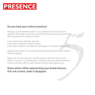 PRESENCE




                                                   5
Do you track your online inventory?
Having a social presence alone is no substitute for a brand’s own
website. All brands must have a central official resource point and that
alone should be the centre of action.

If you dont have a website, get one.
If you have a website, keep it current.
If you have created microsites for campaigns in the past, shelve them.

Google your brand. Find out what people are saying and what various
sites are saying.

Make sure no one owns the country specific domain name of your
brand, if you are a multinational. It could be quite an embarrasment if
it turns out that a URL for your brand is being used against you.

Know whats online representing your brand and you.
If its not current, make it disappear.
 