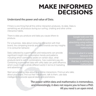 MAKE INFORMED
                                         DECISIONS
Understand the power and value of Data.

If there is one thing that all this online interaction produces, its data. Data is
something we all produce during our surfing, chatting and other online
interactive habits.




  6
There is data you produce and data you cause others to
                                                                             Google took over the
produce.
                                                                                  world of search &
For a business, data about consumer interaction with their               advertising using nothing
brand, the competing brands and allied brands are key insights                  more than applied
in to consumer behavior.                                                             mathematics.

Data collected by supermarkets and restaurants can provide               Amazon is what it is today
significant insight into consumption trends and patterns                               because of its
including which commodity peaks on certain days, what                    recommendation models,
products tend to sell in combinations, how customers pay etc.
                                                                            that too, is nothing but
Combining supermarket data with utility data can yeild affluence,
which could mean a whole different world in terms of marketing                         mathematics.
and advertising.

Start accumulating data about your online interactions. Find out who talks
about your brand, find out their influencers, talk to them, use data
intelligently to provide special deals and promotions.

                           The power within data and mathematics is tremendous,
                           and interestingly, it does not require you to have a PhD.
                                                      All you need is an open mind.
 