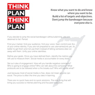 THINK                                             Know what you want to do and know
PLAN                                                               where you want to be.
                                                   Build a list of targets and objectives.
THINK                                              Dont jump the bandwagon because




                                                7
                                                                         everyone else is.
PLAN
If you decide to jump the social bandwagon without planning, you are
destined to fail. Period.

Find your market, find your audience, find your voice. Gain control over ALL
of your online identity. If you are not prepared to use usernames/urls yet, its
better to get them and not use them instead of letting someone else run
away with them. Unify your online identities.

Define your goals. Once you have defined them, identify the metrics you
will use to measure them. Social media is accountable on every level.

Set out rules of engagement. How will you handle negative comments?
Who is going to engage online? Who can talk about the company? What
protocols are to be followed when a fire breaks out? Who will handle what?

Just because most of social media is free, does not mean anyone can
excel. The price is often the time you take in learning.

There are no quick fixes and no quick solutions. The only thing that will
bring you success is intense planning and focused execution.
 