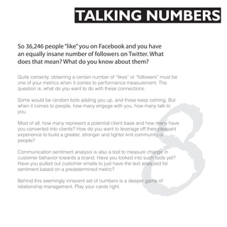TALKING NUMBERS
So 36,246 people “like” you on Facebook and you have
an equally insane number of followers on Twitter. What
does that mean? What do you know about them?




                                                     8
Quite certainly, obtaining a certain number of “likes” or “followers” must be
one of your metrics when it comes to performance measurement. The
question is, what do you want to do with these connections.

Some would be random bots adding you up, and those keep coming. But
when it comes to people, how many engage with you, how many talk to
you.

Most of all, how many represent a potential client base and how many have
you converted into clients? How do you want to leverage off their pleasant
experience to build a greater, stronger and tighter knit community of
people?

Communication sentiment analysis is also a tool to measure change in
customer behavior towards a brand. Have you looked into such tools yet?
Have you pulled out customer emails to just have the text analyzed for
sentiment based on a predetermined metric?

Behind this seemingly innocent set of numbers is a deeper game of
relationship management. Play your cards right.
 
