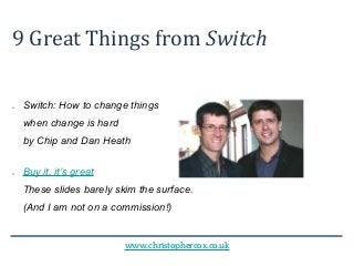 www.christophercox.co.uk
9 Great Things from Switch
● Switch: How to change things
when change is hard
by Chip and Dan Heath
● Buy it, it’s great
These slides barely skim the surface.
(And I am not on a commission!)
 