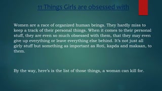 11 Things Girls are obsessed with
Women are a race of organized human beings. They hardly miss to
keep a track of their personal things. When it comes to their personal
stuff, they are even so much obsessed with them, that they may even
give up everything or leave everything else behind. It’s not just all
girly stuff but something as important as Roti, kapda and makaan, to
them.
By the way, here’s is the list of those things, a woman can kill for.
 