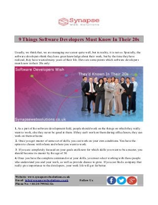 9 Things Software Developers Must Know In Their 20s
Usually, we think that, we are managing our career quite well, but in reality, it is not so. Specially, the
software developers think they have great knowledge about their work, but by the time they have
realized, they have wasted many years of their life. Here are some points which software developers
must know in their 20s only:
1. As a part of the software development field, people should work on the things on which they really
want to work, else they never be good at them. If they can't work on them during office hours, they can
work on them at home.
2. Once you get master of some set of skills, you can work on your own conditions. You have the
option to choose with whom and where you want to work.
3. If you are completely focused on your goals and know for which skills you want to be a master, you
should become its master by the age of 30.
4. Once you have the complete command over your skills, you must select working with those people
who understand you and your work, as well as provide chance to grow. If you can find a company that
really give importance to the developers, your work life will get far better.
Website: www.synapsewebsolutions.co.uk
Email: info@synapsewebsolutions.co.uk
Phone No: +44-20-79934232s
Follow Us:
 