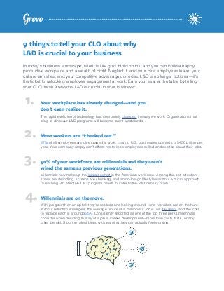 9 things to tell your CLO about why
L&D is crucial to your business
In today’s business landscape, talent is like gold. Hold on to it and you can build a happy,
productive workplace and a wealth of profit. Neglect it, and your best employees leave, your
culture tarnishes, and your competitive advantage corrodes. L&D is no longer optional—it’s
the ticket to unlocking employee engagement at work. Earn your seat at the table by telling
your CLO these 9 reasons L&D is crucial to your business:
Your workplace has already changed—and you
don’t even realize it.
Most workers are “checked out.”
50% of your workforce are millennials and they aren’t
wired the same as previous generations.
Millennials are on the move.
The rapid evolution of technology has completely changed the way we work. Organizations that
cling to dinosaur L&D programs will become talent wastelands.
87% of all employees are disengaged at work, costing U.S. businesses upwards of $450 billion per
year. Your company simply can’t afford not to keep employees skilled and excited about their jobs.
Millennials now make up the largest cohort in the American workforce. Among this set, attention
spans are dwindling, screens are shrinking, and an on-the-go lifestyle warrants a micro approach
to learning. An effective L&D program needs to cater to the 21st century brain.
With job growth on an uptick they’re restless and looking around—and recruiters are on the hunt.
Without retention strategies, the average tenure of a millennial’s job is just 4.6 years, and the cost
to replace each is around $25K. Consistently reported as one of the top three perks millennials
consider when deciding to stay at a job is career development—more than cash, 401k, or any
other benefit. Stop the talent bleed with learning they can actually feel working.
1.
2.
3.
4.
 