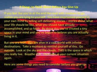 9 Things to Think About Before You Give Up
If you feel like you’re at the end the road with nowhere to go,
realize you are lying to yourself. You have imprisoned yourself in
your own mind by telling self-defeating stories – stories about what
your life should be like, what you should have already
accomplished, and so forth. By doing this you’ve created a tiny
space in your mind and you’ve begun to believe you are actually
living in it.
But you are NOT. You are alive in a vast world with infinite
destinations. Take a moment to remind yourself of this. Go
outside. Look at the sky and the clouds. THIS is the space in which
you really live. Breathe it in. Then look at your current situation
again.
Here are some things you need to consider before you give up:
 