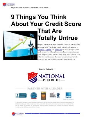 Helpful Financial Information from National Debt Relief …
9 Things You Think
About Your Credit Score
That Are
Totally Untrue
Do you know your credit score? If not it's easy to find
out what it is. The three credit reporting bureaus –
Experian, Equifax and TransUnion – will give you your
credit score free although you may have to jump through
some hoops to get it. CreditKarma and CreditSesame also
offer free credit scores. But once you know your credit
score, do you know what it means? (Continued …)
Brought To You By:
 