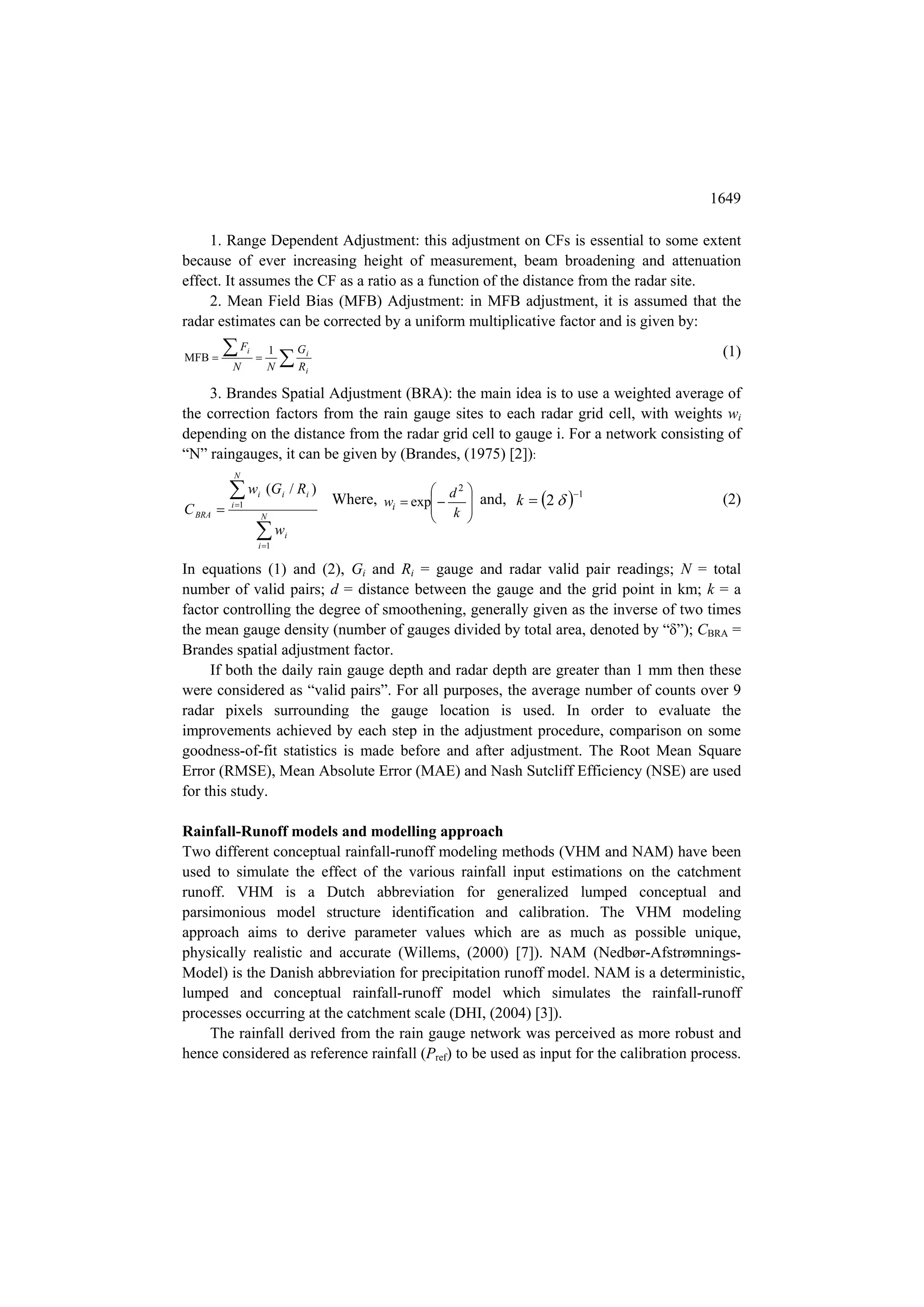1649

     1. Range Dependent Adjustment: this adjustment on CFs is essential to some extent
because of ever increasing height of measurement, beam broadening and attenuation
effect. It assumes the CF as a ratio as a function of the distance from the radar site.
     2. Mean Field Bias (MFB) Adjustment: in MFB adjustment, it is assumed that the
radar estimates can be corrected by a uniform multiplicative factor and is given by:
        F                   1                                                            (1)
                                 R
                 i                   Gi
MFB                 
          N                  N        i


    3. Brandes Spatial Adjustment (BRA): the main idea is to use a weighted average of
the correction factors from the rain gauge sites to each radar grid cell, with weights wi
depending on the distance from the radar grid cell to gauge i. For a network consisting of
“N” raingauges, it can be given by (Brandes, (1975) [2]):
          N

          w
          i 1
                     i   (G i / R i )                        2   
                                          Where, wi  exp  d  and, k  2  1        (2)
C BRA                                                        
                                                             k 
                         N                               
                     w
                     i 1
                                 i



In equations (1) and (2), Gi and Ri = gauge and radar valid pair readings; N = total
number of valid pairs; d = distance between the gauge and the grid point in km; k = a
factor controlling the degree of smoothening, generally given as the inverse of two times
the mean gauge density (number of gauges divided by total area, denoted by “δ”); CBRA =
Brandes spatial adjustment factor.
     If both the daily rain gauge depth and radar depth are greater than 1 mm then these
were considered as “valid pairs”. For all purposes, the average number of counts over 9
radar pixels surrounding the gauge location is used. In order to evaluate the
improvements achieved by each step in the adjustment procedure, comparison on some
goodness-of-fit statistics is made before and after adjustment. The Root Mean Square
Error (RMSE), Mean Absolute Error (MAE) and Nash Sutcliff Efficiency (NSE) are used
for this study.

Rainfall-Runoff models and modelling approach
Two different conceptual rainfall-runoff modeling methods (VHM and NAM) have been
used to simulate the effect of the various rainfall input estimations on the catchment
runoff. VHM is a Dutch abbreviation for generalized lumped conceptual and
parsimonious model structure identification and calibration. The VHM modeling
approach aims to derive parameter values which are as much as possible unique,
physically realistic and accurate (Willems, (2000) [7]). NAM (Nedbør-Afstrømnings-
Model) is the Danish abbreviation for precipitation runoff model. NAM is a deterministic,
lumped and conceptual rainfall-runoff model which simulates the rainfall-runoff
processes occurring at the catchment scale (DHI, (2004) [3]).
    The rainfall derived from the rain gauge network was perceived as more robust and
hence considered as reference rainfall (Pref) to be used as input for the calibration process.
 