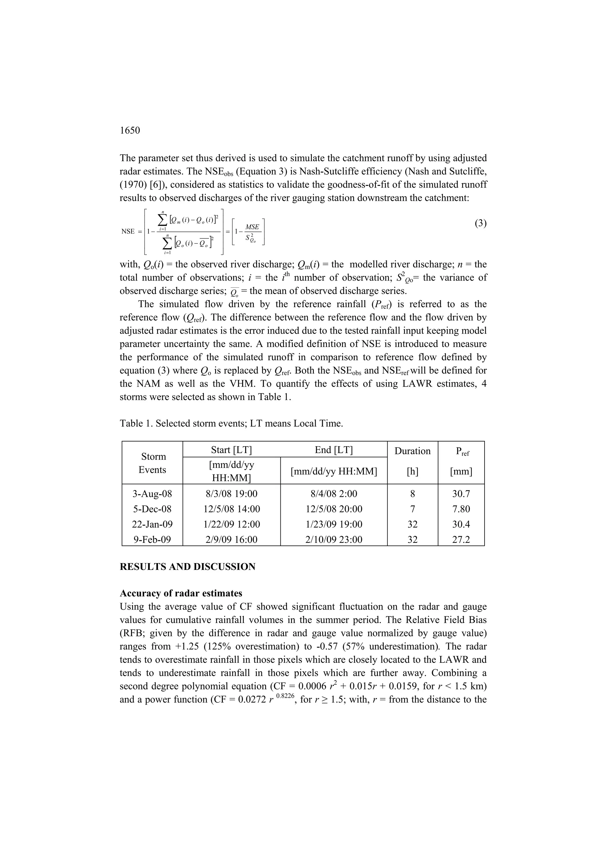 1650

The parameter set thus derived is used to simulate the catchment runoff by using adjusted
radar estimates. The NSEobs (Equation 3) is Nash-Sutcliffe efficiency (Nash and Sutcliffe,
(1970) [6]), considered as statistics to validate the goodness-of-fit of the simulated runoff
results to observed discharges of the river gauging station downstream the catchment:
             n                                  
      
      
              Q (i )  Q (i ) 
                         m       o
                                             2
                                                  
                                                       MSE
                                                                                                       (3)
                                                   1  2 
             i 1
NSE  1 
                                                         S Qo 
              Q (i )  Q 
                    n
                                        2                  
                            o       o           
                 i 1                           
with, Qo(i) = the observed river discharge; Qm(i) = the modelled river discharge; n = the
total number of observations; i = the ith number of observation; S2Qo= the variance of
observed discharge series; Qo = the mean of observed discharge series.
     The simulated flow driven by the reference rainfall (Pref) is referred to as the
reference flow (Qref). The difference between the reference flow and the flow driven by
adjusted radar estimates is the error induced due to the tested rainfall input keeping model
parameter uncertainty the same. A modified definition of NSE is introduced to measure
the performance of the simulated runoff in comparison to reference flow defined by
equation (3) where Qo is replaced by Qref. Both the NSEobs and NSEref will be defined for
the NAM as well as the VHM. To quantify the effects of using LAWR estimates, 4
storms were selected as shown in Table 1.

Table 1. Selected storm events; LT means Local Time.

                                          Start [LT]                  End [LT]       Duration    Pref
     Storm
     Events                              [mm/dd/yy
                                                                  [mm/dd/yy HH:MM]     [h]      [mm]
                                          HH:MM]
   3-Aug-08                      8/3/08 19:00                        8/4/08 2:00       8        30.7
   5-Dec-08                      12/5/08 14:00                      12/5/08 20:00       7       7.80
   22-Jan-09                     1/22/09 12:00                      1/23/09 19:00      32       30.4
   9-Feb-09                      2/9/09 16:00                       2/10/09 23:00      32       27.2

RESULTS AND DISCUSSION

Accuracy of radar estimates
Using the average value of CF showed significant fluctuation on the radar and gauge
values for cumulative rainfall volumes in the summer period. The Relative Field Bias
(RFB; given by the difference in radar and gauge value normalized by gauge value)
ranges from +1.25 (125% overestimation) to -0.57 (57% underestimation). The radar
tends to overestimate rainfall in those pixels which are closely located to the LAWR and
tends to underestimate rainfall in those pixels which are further away. Combining a
second degree polynomial equation (CF = 0.0006 r2 + 0.015r + 0.0159, for r < 1.5 km)
and a power function (CF = 0.0272 r 0.8226, for r ≥ 1.5; with, r = from the distance to the
 