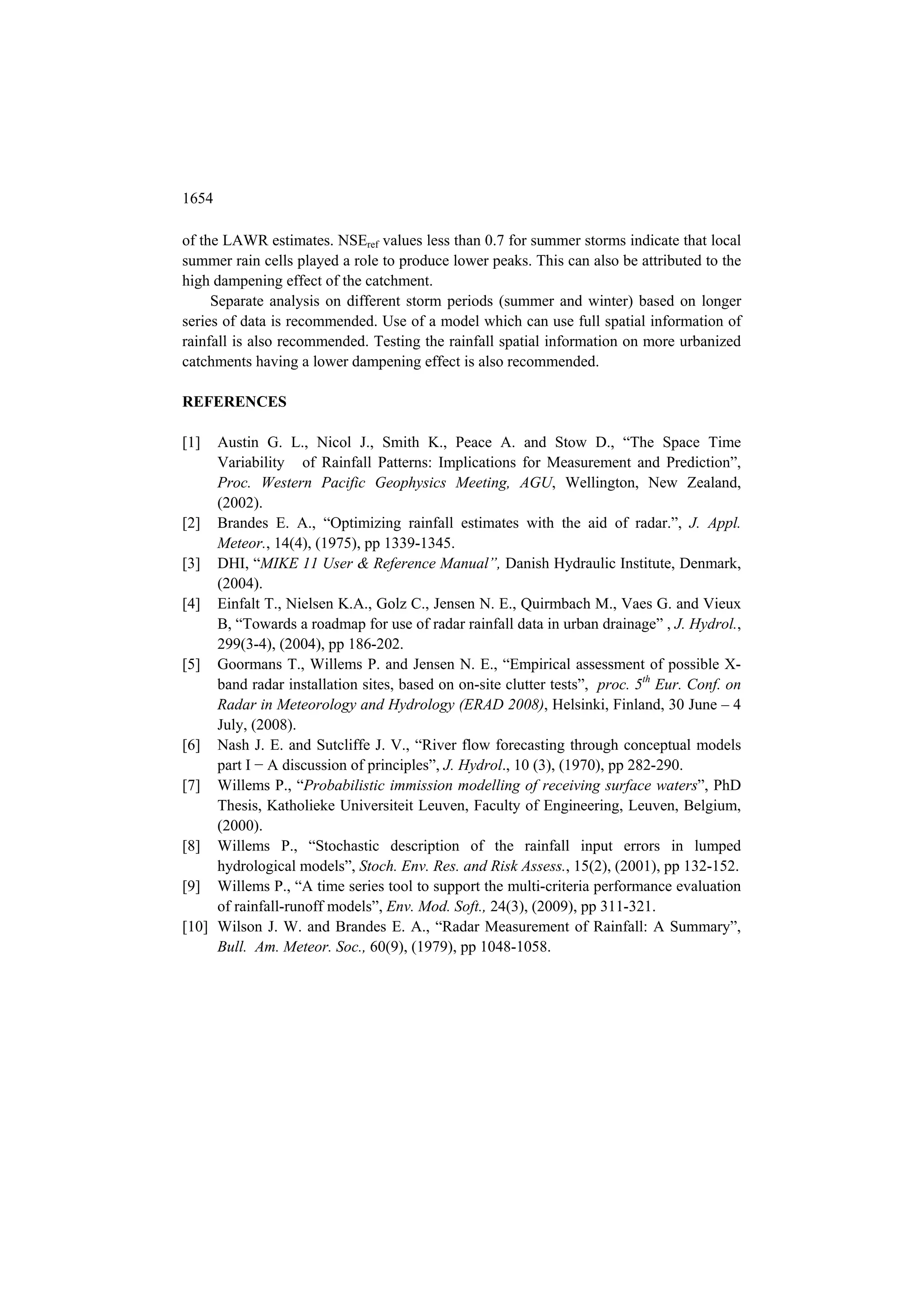 1654

of the LAWR estimates. NSEref values less than 0.7 for summer storms indicate that local
summer rain cells played a role to produce lower peaks. This can also be attributed to the
high dampening effect of the catchment.
     Separate analysis on different storm periods (summer and winter) based on longer
series of data is recommended. Use of a model which can use full spatial information of
rainfall is also recommended. Testing the rainfall spatial information on more urbanized
catchments having a lower dampening effect is also recommended.

REFERENCES

[1]  Austin G. L., Nicol J., Smith K., Peace A. and Stow D., “The Space Time
     Variability of Rainfall Patterns: Implications for Measurement and Prediction”,
     Proc. Western Pacific Geophysics Meeting, AGU, Wellington, New Zealand,
     (2002).
[2] Brandes E. A., “Optimizing rainfall estimates with the aid of radar.”, J. Appl.
     Meteor., 14(4), (1975), pp 1339-1345.
[3] DHI, “MIKE 11 User & Reference Manual”, Danish Hydraulic Institute, Denmark,
     (2004).
[4] Einfalt T., Nielsen K.A., Golz C., Jensen N. E., Quirmbach M., Vaes G. and Vieux
     B, “Towards a roadmap for use of radar rainfall data in urban drainage” , J. Hydrol.,
     299(3-4), (2004), pp 186-202.
[5] Goormans T., Willems P. and Jensen N. E., “Empirical assessment of possible X-
     band radar installation sites, based on on-site clutter tests”, proc. 5th Eur. Conf. on
     Radar in Meteorology and Hydrology (ERAD 2008), Helsinki, Finland, 30 June – 4
     July, (2008).
[6] Nash J. E. and Sutcliffe J. V., “River flow forecasting through conceptual models
     part I − A discussion of principles”, J. Hydrol., 10 (3), (1970), pp 282-290.
[7] Willems P., “Probabilistic immission modelling of receiving surface waters”, PhD
     Thesis, Katholieke Universiteit Leuven, Faculty of Engineering, Leuven, Belgium,
     (2000).
[8] Willems P., “Stochastic description of the rainfall input errors in lumped
     hydrological models”, Stoch. Env. Res. and Risk Assess., 15(2), (2001), pp 132-152.
[9] Willems P., “A time series tool to support the multi-criteria performance evaluation
     of rainfall-runoff models”, Env. Mod. Soft., 24(3), (2009), pp 311-321.
[10] Wilson J. W. and Brandes E. A., “Radar Measurement of Rainfall: A Summary”,
     Bull. Am. Meteor. Soc., 60(9), (1979), pp 1048-1058.
 
