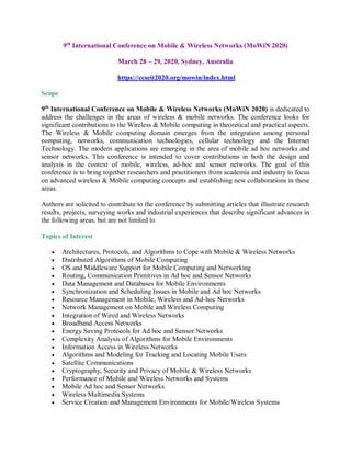 9th
International Conference on Mobile & Wireless Networks (MoWiN 2020)
March 28 ~ 29, 2020, Sydney, Australia
https://ccseit2020.org/mowin/index.html
Scope
9th
International Conference on Mobile & Wireless Networks (MoWiN 2020) is dedicated to
address the challenges in the areas of wireless & mobile networks. The conference looks for
significant contributions to the Wireless & Mobile computing in theoretical and practical aspects.
The Wireless & Mobile computing domain emerges from the integration among personal
computing, networks, communication technologies, cellular technology and the Internet
Technology. The modern applications are emerging in the area of mobile ad hoc networks and
sensor networks. This conference is intended to cover contributions in both the design and
analysis in the context of mobile, wireless, ad-hoc and sensor networks. The goal of this
conference is to bring together researchers and practitioners from academia and industry to focus
on advanced wireless & Mobile computing concepts and establishing new collaborations in these
areas.
Authors are solicited to contribute to the conference by submitting articles that illustrate research
results, projects, surveying works and industrial experiences that describe significant advances in
the following areas, but are not limited to
Topics of Interest
 Architectures, Protocols, and Algorithms to Cope with Mobile & Wireless Networks
 Distributed Algorithms of Mobile Computing
 OS and Middleware Support for Mobile Computing and Networking
 Routing, Communication Primitives in Ad hoc and Sensor Networks
 Data Management and Databases for Mobile Environments
 Synchronization and Scheduling Issues in Mobile and Ad hoc Networks
 Resource Management in Mobile, Wireless and Ad-hoc Networks
 Network Management on Mobile and Wireless Computing
 Integration of Wired and Wireless Networks
 Broadband Access Networks
 Energy Saving Protocols for Ad hoc and Sensor Networks
 Complexity Analysis of Algorithms for Mobile Environments
 Information Access in Wireless Networks
 Algorithms and Modeling for Tracking and Locating Mobile Users
 Satellite Communications
 Cryptography, Security and Privacy of Mobile & Wireless Networks
 Performance of Mobile and Wireless Networks and Systems
 Mobile Ad hoc and Sensor Networks
 Wireless Multimedia Systems
 Service Creation and Management Environments for Mobile/Wireless Systems
 