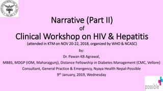 Narrative (Part II)
of
Clinical Workshop on HIV & Hepatitis
(attended in KTM on NOV 20-22, 2018, organized by WHO & NCASC)
by:
Dr. Pawan KB Agrawal,
MBBS, MDGP (IOM, Maharajgunj), Distance Fellowship in Diabetes Management (CMC, Vellore)
Consultant, General Practice & Emergency, Nyaya Health Nepal-Possible
9th January, 2019, Wednesday
 