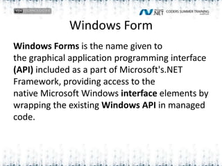 Windows FormWindows Forms is the name given to the graphical application programming interface (API) included as a part of Microsoft's.NET Framework, providing access to the native Microsoft Windows interface elements by wrapping the existing Windows API in managed code. 