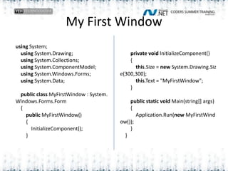 My First Window                        private void InitializeComponent()        {            this.Size = new System.Drawing.Size(300,300);            this.Text = "MyFirstWindow";        }                public static void Main(string[] args)         {            Application.Run(new MyFirstWindow());        }    }using System;    using System.Drawing;    using System.Collections;    using System.ComponentModel;    using System.Windows.Forms;    using System.Data;        public class MyFirstWindow : System.Windows.Forms.Form    {        public MyFirstWindow()        {            InitializeComponent();        }
