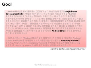 Goal
Android와 같은 S/W 플랫폼이 성장하고 널리 확산되는데 있어 SDK(Software
Development Kit)의 역할은 매우 큽니다. 아무리 좋은 기능과 성능을 제공하는
플랫폼이라 할지라도 그 위에서 동작하는 앱을 만드는 게 어렵다면 그 플랫폼은
개발자들로부터 외면 받게 됩니다. 이는 해당 플랫폼에서 이용 가능한 앱의 개수가 줄고
품질이 저하되는 결과를 만들게 되어 그 플랫폼은 사용자들에게도 외면 받게 됩니다. 이로
인해 개발자들이 다시금 그 플랫폼을 외면하게 만드는 악순환이 형성됩니다. 이러한
악순환을 끊기 위한 첫 걸음은 바로 개발 생산성을 높여주는 SDK를 잘 만들어 제공하는
것입니다. 따라서 Android 기술 분야에서 경쟁력을 확보하고 주도권을 갖기 위해서는
Android 플랫폼을 제대로 이해하는 것 뿐만 아니라 Android SDK를 제대로 분석하고
개선할 수 있어야 합니다.
이번 세션에서는 "Android SDK 기술의 이해"라는 큰 주제의 첫 꼭지로써 Android
UI(User Interface)를 디버깅하고 프로파일링하는데 사용하는 Hierarchy Viewer를
분석하고자 합니다. 먼저, Hierarchy Viewer를 분석하는데 필요한 몇몇 배경 지식을
설명한 후 Hierarchy Viewer의 내부 구조와 동작 방식을 살펴보겠습니다.
From the Conference Program Overview

The 9th Kandroid Conference

 
