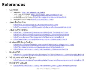 References
•

General
–
–
–
–

•

Java Reflection
–
–

•

http://www.kandroid.org/board/board.php?board=conference&command=body&no=76

Window and View System
–

•

http://www.slideshare.net/tetsu.koba/adbandroid-debug-bridge-how-it-works
http://developer.android.com/guide/developing/tools/adb.html
http://developer.android.com/guide/developing/tools/emulator.html

Binder IPC
–

•

http://docs.oracle.com/javase/tutorial/java/javaOO/annotations.html
http://www.ibm.com/developerworks/kr/library/j-annotate1/index.html
http://www.ibm.com/developerworks/kr/library/j-annotate2.html
http://www.slideshare.net/jennapederson/decorating-code-7252638

Android Debug Bridge
–
–
–

•

http://docs.oracle.com/javase/tutorial/reflect/index.html
http://www.slideshare.net/CiaranMcHale/java-reflection-explained-simply

Java Annotations
–
–
–
–

•

Wikipedia (http://en.wikipedia.org/wiki/)
Java Documentation (http://docs.oracle.com/javase/6/docs/)
Android Documentation (http://developer.android.com/index.html)
Android Source Code (http://source.android.com/)

http://www.kandroid.org/board/board.php?board=conference&command=body&no=19

Hierarchy Viewer
–

http://developer.android.com/guide/developing/debugging/debugging-ui.html
The 9th Kandroid Conference

 