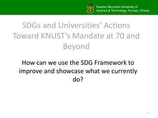 Kwame Nkrumah University of
Science & Technology, Kumasi, Ghana
SDGs and Universities’ Actions
Toward KNUST’s Mandate at 70 and
Beyond
How can we use the SDG Framework to
improve and showcase what we currently
do?
1
 