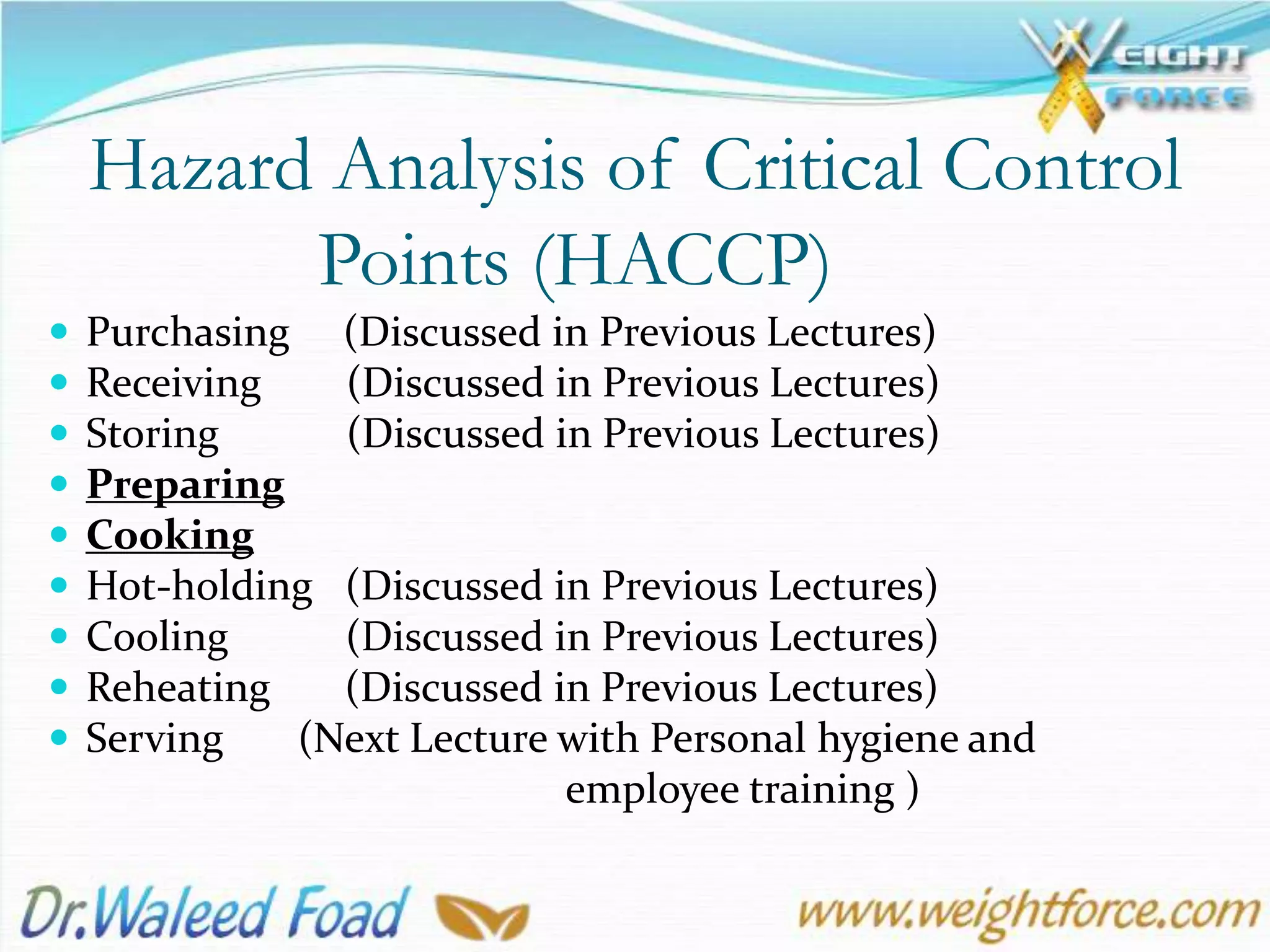 Hazard Analysis of Critical Control
Points (HACCP)
 Purchasing (Discussed in Previous Lectures)
 Receiving (Discussed in Previous Lectures)
 Storing (Discussed in Previous Lectures)
 Preparing
 Cooking
 Hot-holding (Discussed in Previous Lectures)
 Cooling (Discussed in Previous Lectures)
 Reheating (Discussed in Previous Lectures)
 Serving (Next Lecture with Personal hygiene and
employee training )
 