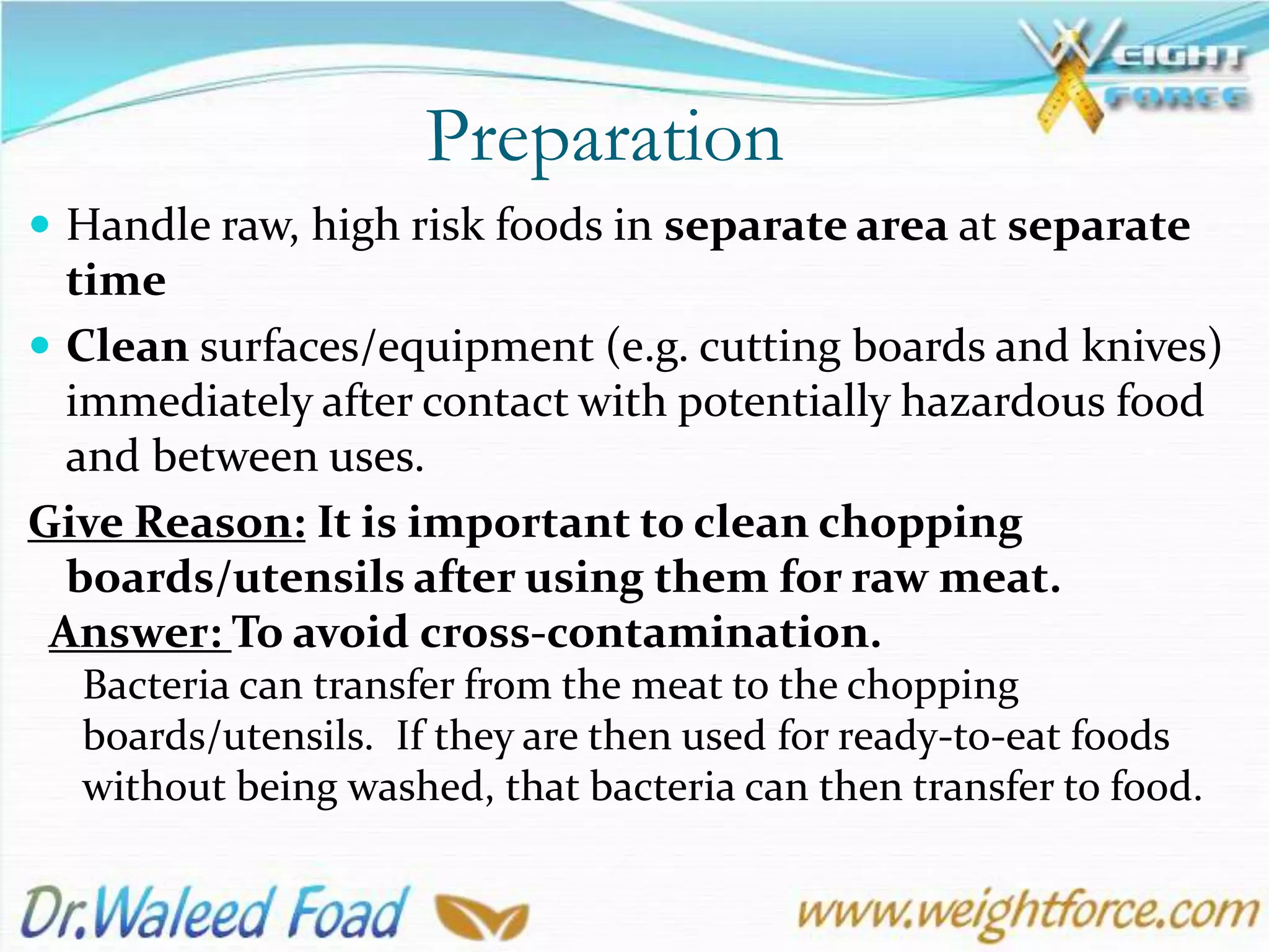 Preparation
 Handle raw, high risk foods in separate area at separate
time
 Clean surfaces/equipment (e.g. cutting boards and knives)
immediately after contact with potentially hazardous food
and between uses.
Give Reason: It is important to clean chopping
boards/utensils after using them for raw meat.
Answer: To avoid cross-contamination.
Bacteria can transfer from the meat to the chopping
boards/utensils. If they are then used for ready-to-eat foods
without being washed, that bacteria can then transfer to food.
 