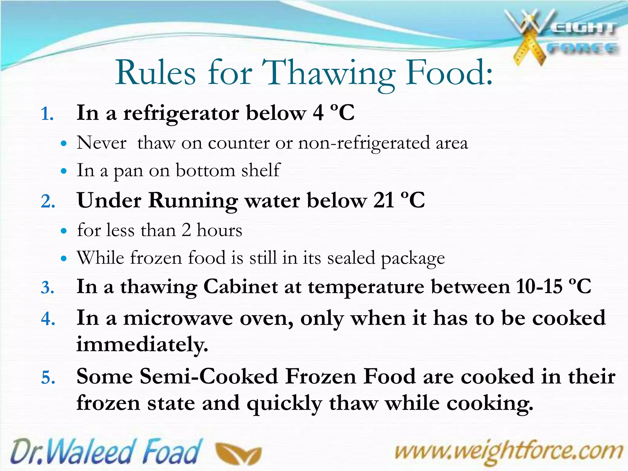 Rules for Thawing Food:
1. In a refrigerator below 4 ºC
 Never thaw on counter or non-refrigerated area
 In a pan on bottom shelf
2. Under Running water below 21 ºC
 for less than 2 hours
 While frozen food is still in its sealed package
3. In a thawing Cabinet at temperature between 10-15 ºC
4. In a microwave oven, only when it has to be cooked
immediately.
5. Some Semi-Cooked Frozen Food are cooked in their
frozen state and quickly thaw while cooking.
 