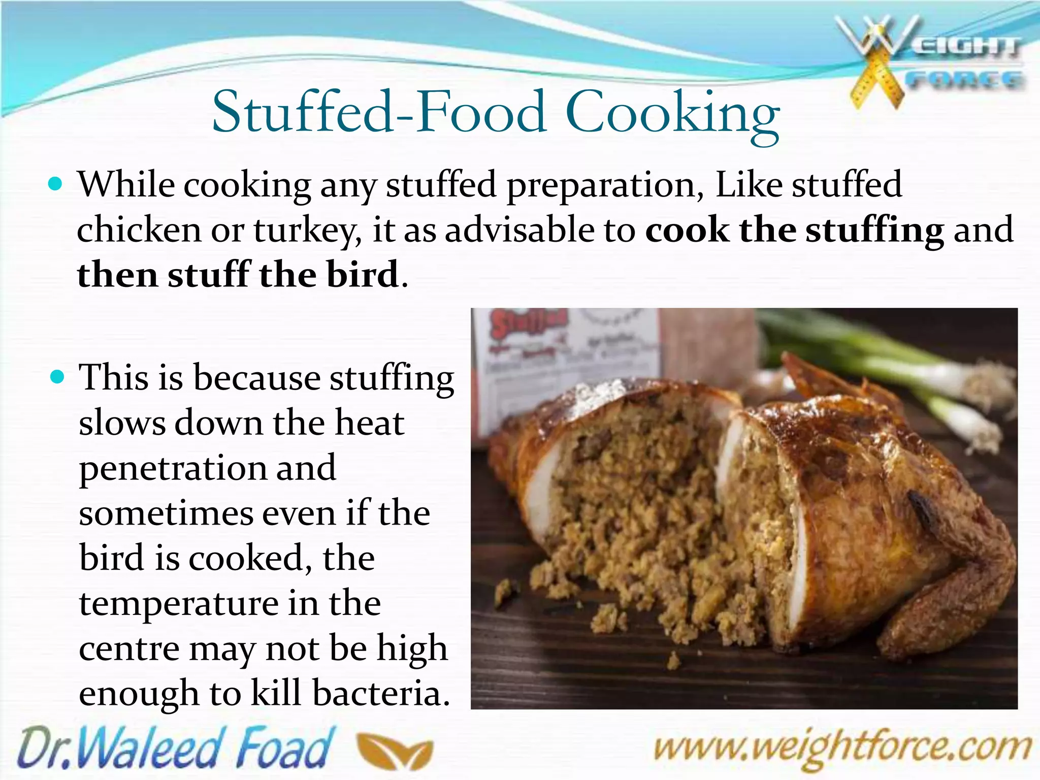 Stuffed-Food Cooking
 While cooking any stuffed preparation, Like stuffed
chicken or turkey, it as advisable to cook the stuffing and
then stuff the bird.
 This is because stuffing
slows down the heat
penetration and
sometimes even if the
bird is cooked, the
temperature in the
centre may not be high
enough to kill bacteria.
 