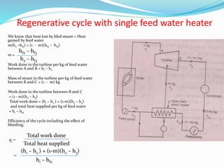 Regenerative cycle with single feed water heater
We know that heat lost by bled steam = Heat
gained by feed water
m(h2 –hf2) = (1 - m)(hf2 – hf3)
m =
Work done in the turbine per kg of feed water
between A and B = h1 – h2
Mass of steam in the turbine per kg of feed water
between B and C = (1 - m) kg
Work done in the turbine between B and C
= (1 - m)(h2 – h3)
Total work done = (h1 – h2 ) + (1-m)(h2 – h3)
and total heat supplied per kg of feed water
= h1 – hf2
Efficiency of the cycle including the effect of
bleeding,
ɳ =
=
hf2 – hf3
h2 – hf3
Total work done
Total heat supplied
(h1 – h2 ) + (1-m)(h2 – h3)
h1 – hf2
 