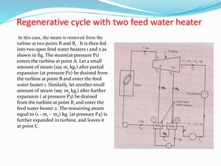 Regenerative cycle with two feed water heater
In this case, the steam is removed from the
turbine at two points B and B1 . It is then fed
into two open feed water heaters 1 and 2 as
shown in fig. The steam(at pressure P1)
enters the turbine at point A. Let a small
amount of steam (say m1 kg.) after partial
expansion (at pressure P2) be drained from
the turbine at point B and enter the feed
water heater 1. Similarly, let another small
amount of steam (say m2 kg.) after further
expansion ( at pressure P3) be drained
from the turbine at point B1 and enter the
feed water heater 2. The remaining steam
equal to (1 - m1 - m2) kg. (at pressure P4) is
further expanded in turbine, and leaves it
at point C.
m1 m2
m1
 