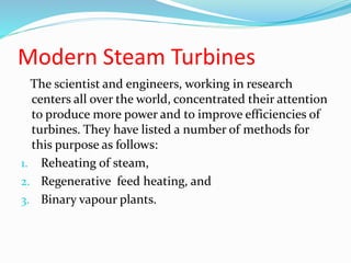 Modern Steam Turbines
The scientist and engineers, working in research
centers all over the world, concentrated their attention
to produce more power and to improve efficiencies of
turbines. They have listed a number of methods for
this purpose as follows:
1. Reheating of steam,
2. Regenerative feed heating, and
3. Binary vapour plants.
 
