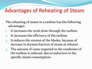 Advantages of Reheating of Steam
The reheating of steam in a turbine has the following
advantages:
1. It increases the work done through the turbine.
2. It increases the efficiency of the turbine.
3. It reduces the erosion of the blades, because of
increase in dryness fraction of steam at exhaust.
4. The amount of water required in the condenser of
the turbine is reduced, due to reduction in the
specific steam consumption.
 