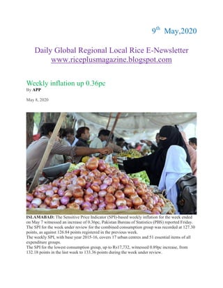 9th
May,2020
Daily Global Regional Local Rice E-Newsletter
www.riceplusmagazine.blogspot.com
Weekly inflation up 0.36pc
By APP
May 8, 2020
ISLAMABAD: The Sensitive Price Indicator (SPI)-based weekly inflation for the week ended
on May 7 witnessed an increase of 0.36pc, Pakistan Bureau of Statistics (PBS) reported Friday.
The SPI for the week under review for the combined consumption group was recorded at 127.30
points, as against 126.84 points registered in the previous week.
The weekly SPI, with base year 2015-16, covers 17 urban centres and 51 essential items of all
expenditure groups.
The SPI for the lowest consumption group, up to Rs17,732, witnessed 0.89pc increase, from
132.18 points in the last week to 133.36 points during the week under review.
 