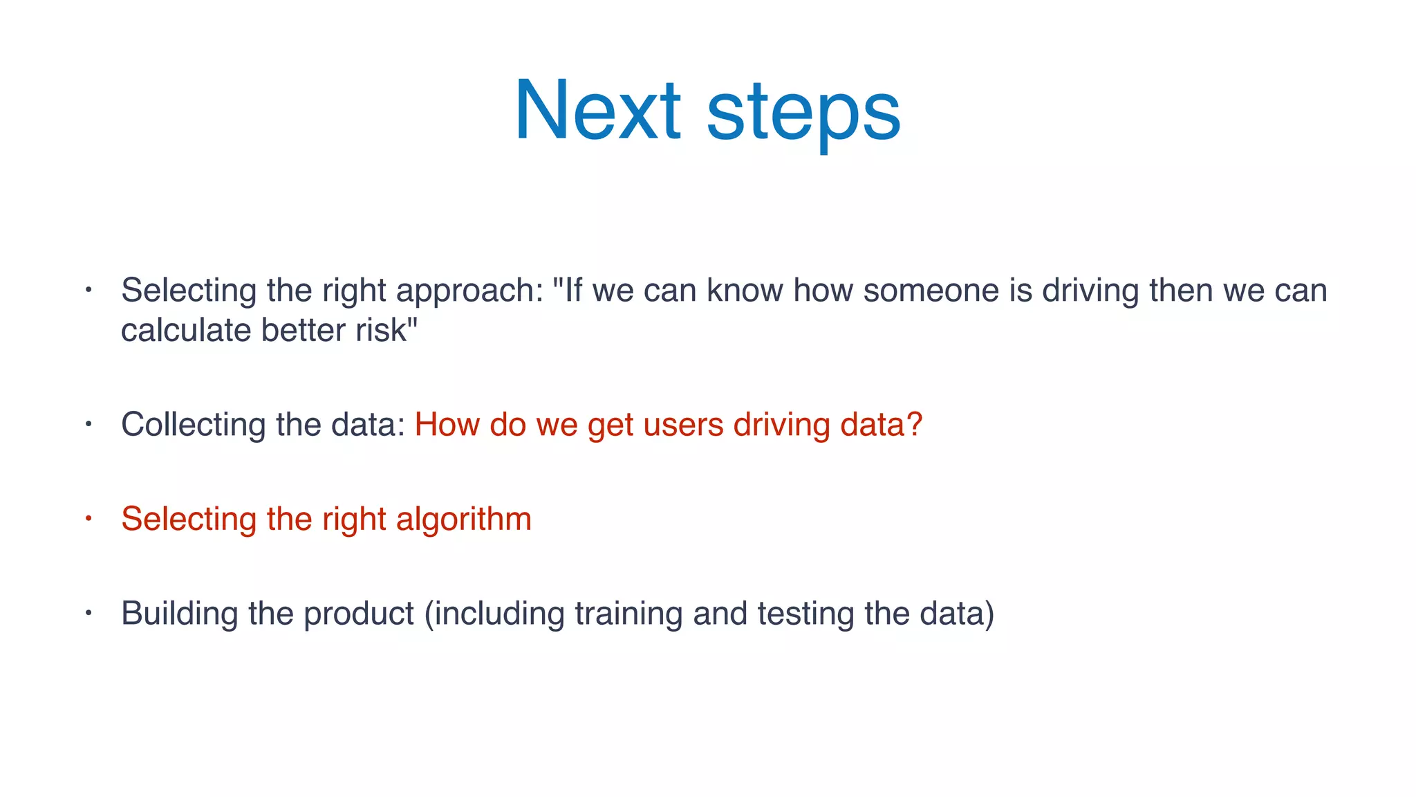 Next steps
• Selecting the right approach: "If we can know how someone is driving then we can
calculate better risk"
• Collecting the data: How do we get users driving data?
• Selecting the right algorithm
• Building the product (including training and testing the data)
 