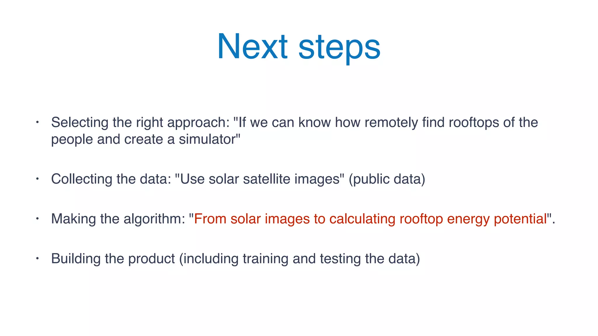 Next steps
• Selecting the right approach: "If we can know how remotely find rooftops of the
people and create a simulator"
• Collecting the data: "Use solar satellite images" (public data)
• Making the algorithm: "From solar images to calculating rooftop energy potential".
• Building the product (including training and testing the data)
 