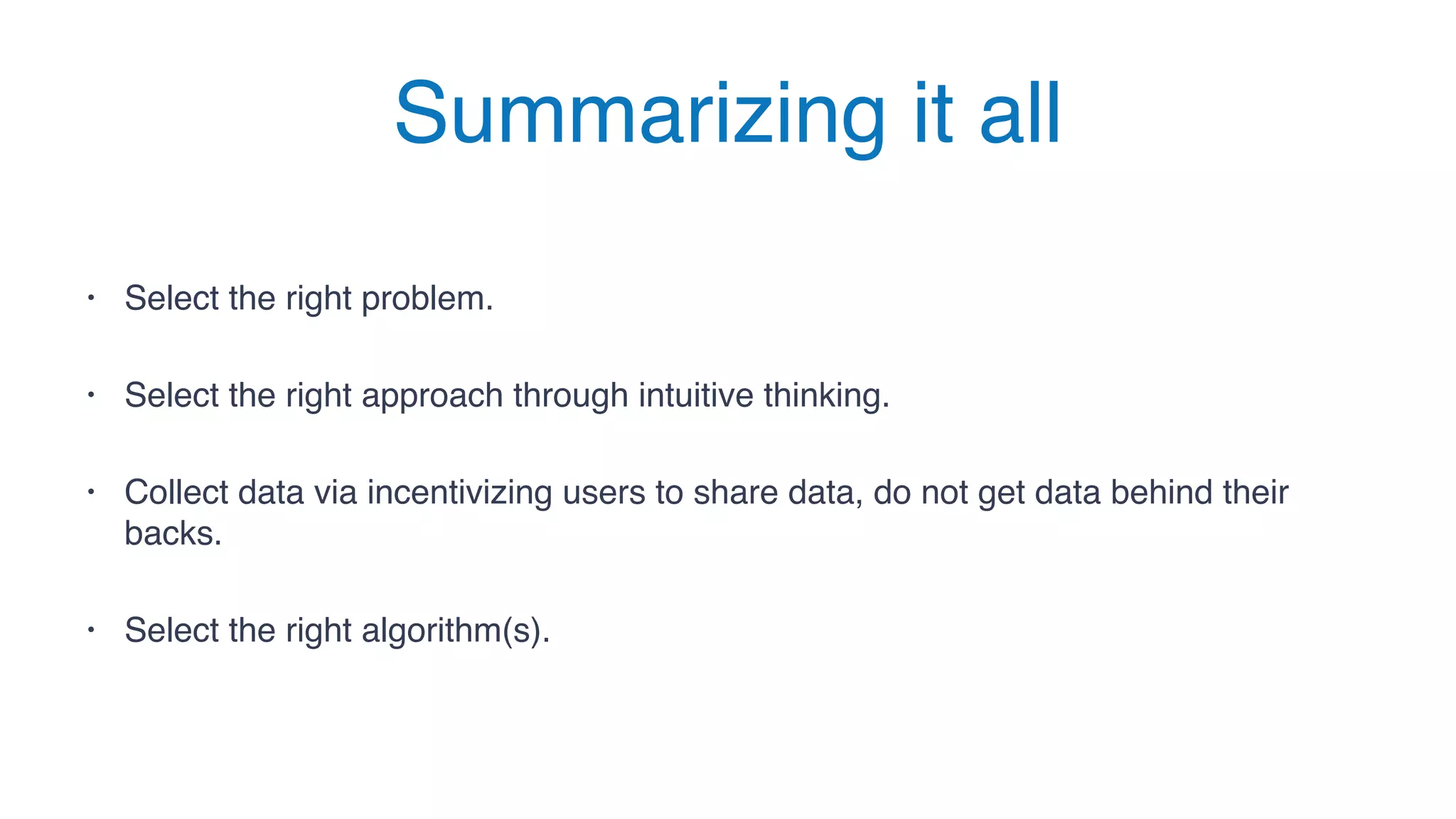Summarizing it all
• Select the right problem.
• Select the right approach through intuitive thinking.
• Collect data via incentivizing users to share data, do not get data behind their
backs.
• Select the right algorithm(s).
 