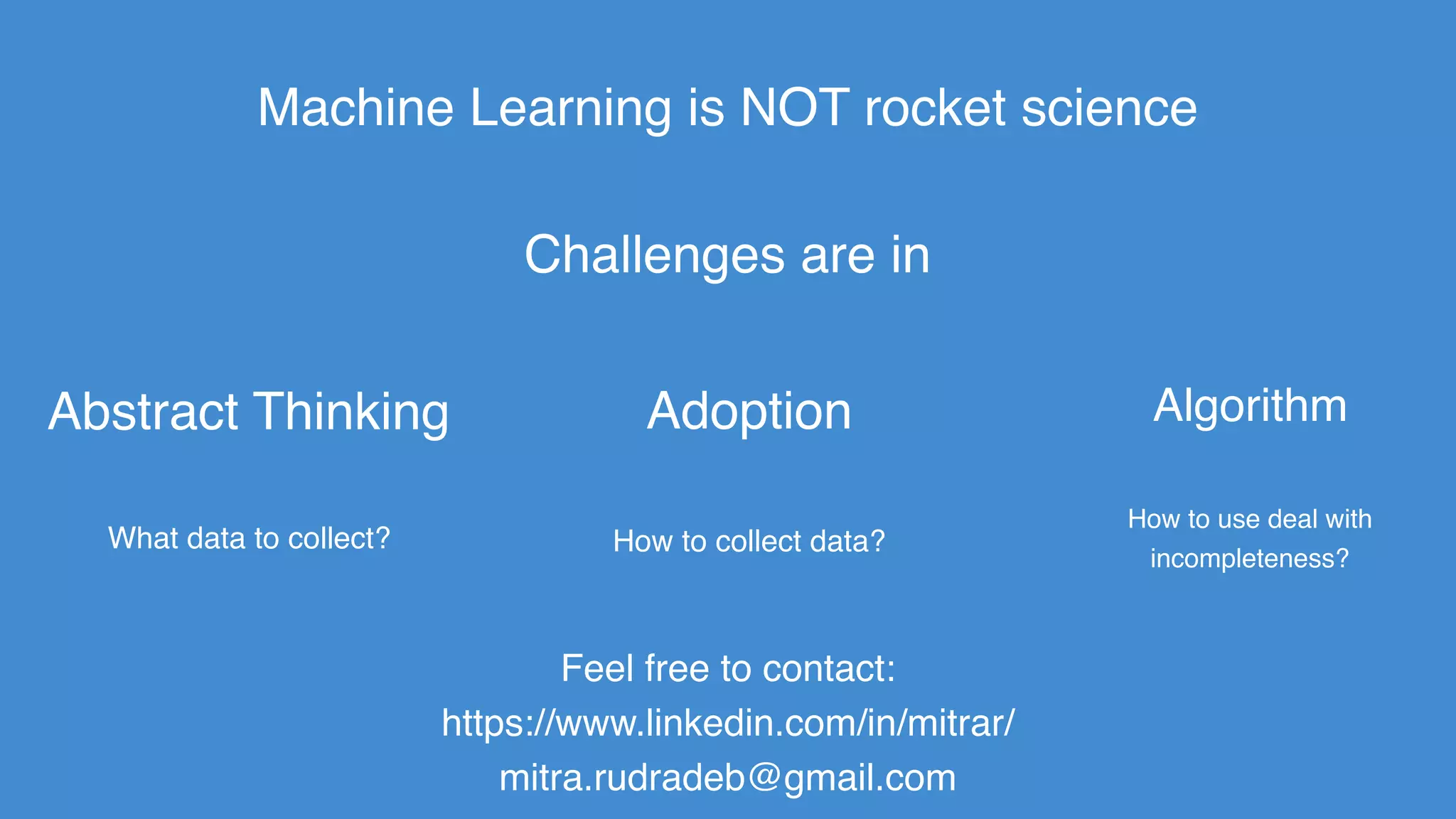 Machine Learning is NOT rocket science
Adoption
How to collect data?
Abstract Thinking
Feel free to contact:
https://www.linkedin.com/in/mitrar/
mitra.rudradeb@gmail.com
Challenges are in
Algorithm
How to use deal with
incompleteness?
What data to collect?
 