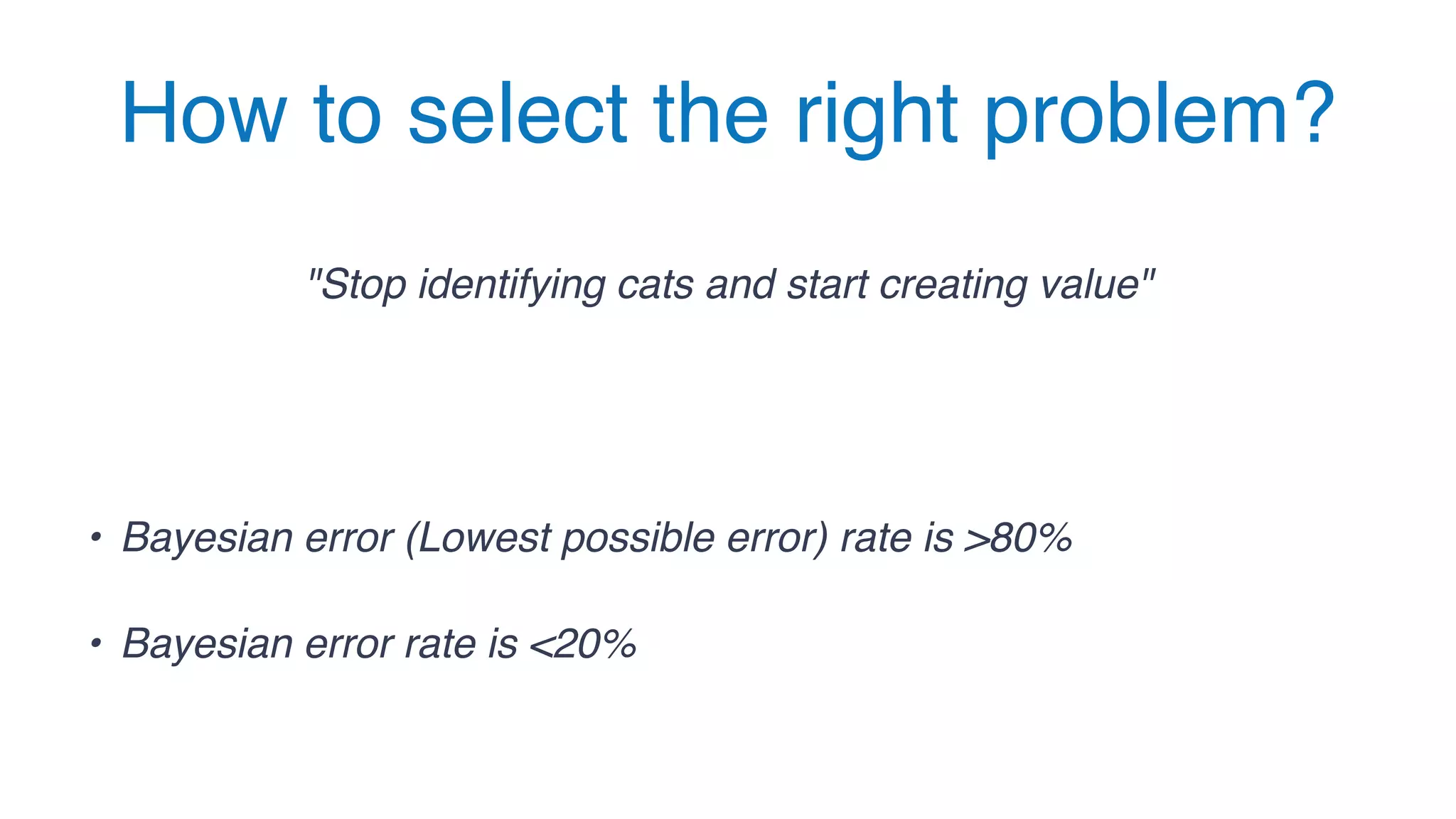 How to select the right problem?
"Stop identifying cats and start creating value"
• Bayesian error (Lowest possible error) rate is >80%
• Bayesian error rate is <20%
 