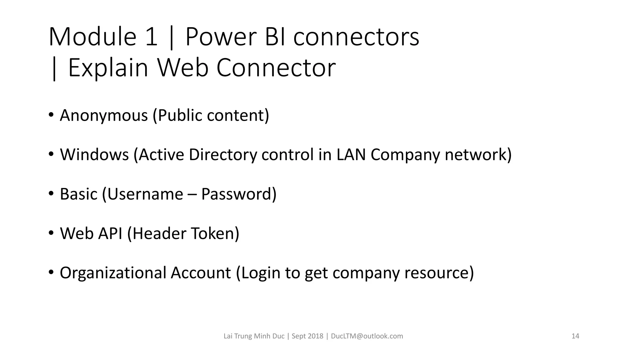 Module 1 | Power BI connectors
| Explain Web Connector
• Anonymous (Public content)
• Windows (Active Directory control in LAN Company network)
• Basic (Username – Password)
• Web API (Header Token)
• Organizational Account (Login to get company resource)
Lai Trung Minh Duc | Sept 2018 | DucLTM@outlook.com 14
 