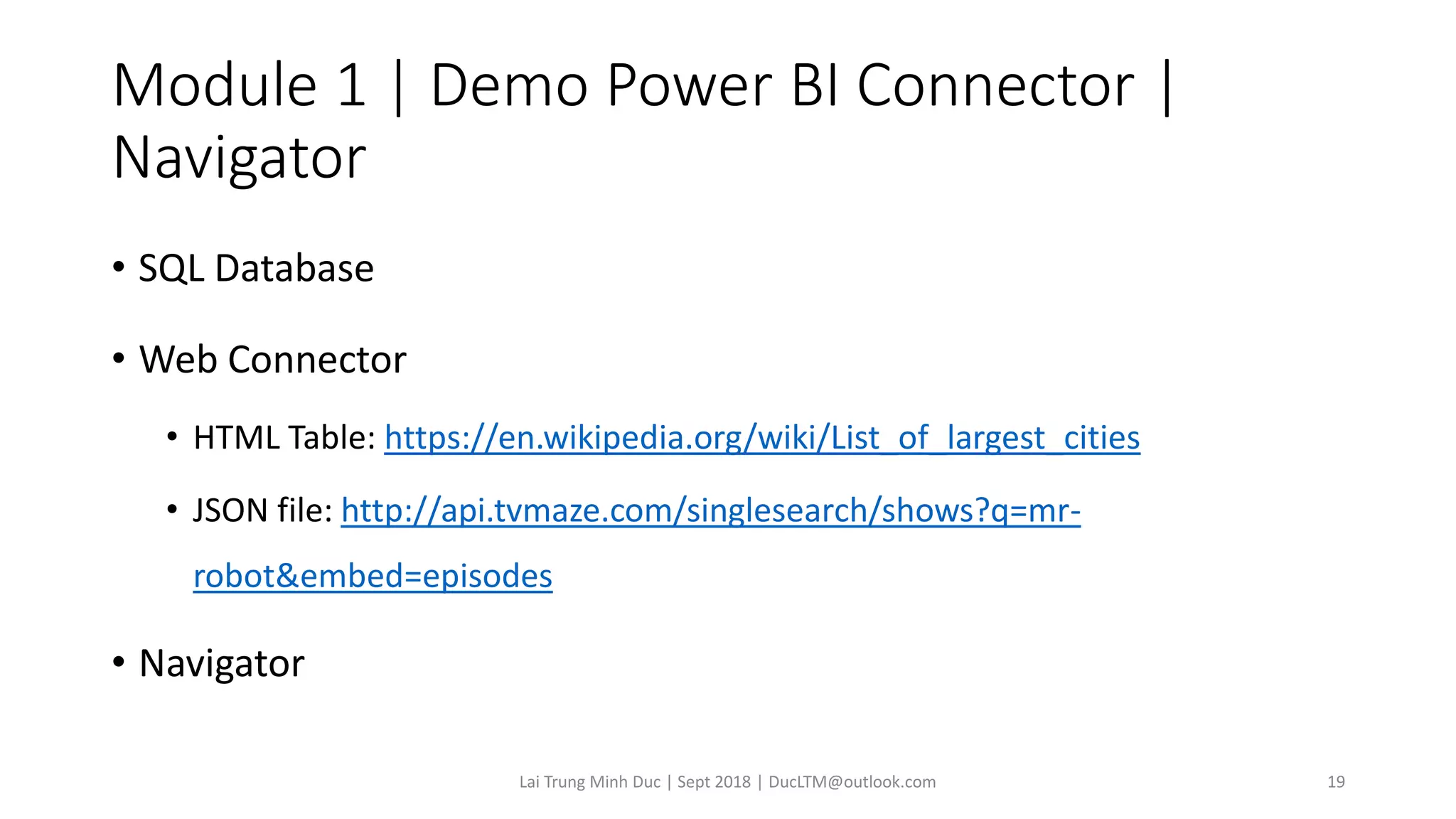 Module 1 | Demo Power BI Connector |
Navigator
• SQL Database
• Web Connector
• HTML Table: https://en.wikipedia.org/wiki/List_of_largest_cities
• JSON file: http://api.tvmaze.com/singlesearch/shows?q=mr-
robot&embed=episodes
• Navigator
Lai Trung Minh Duc | Sept 2018 | DucLTM@outlook.com 19
 