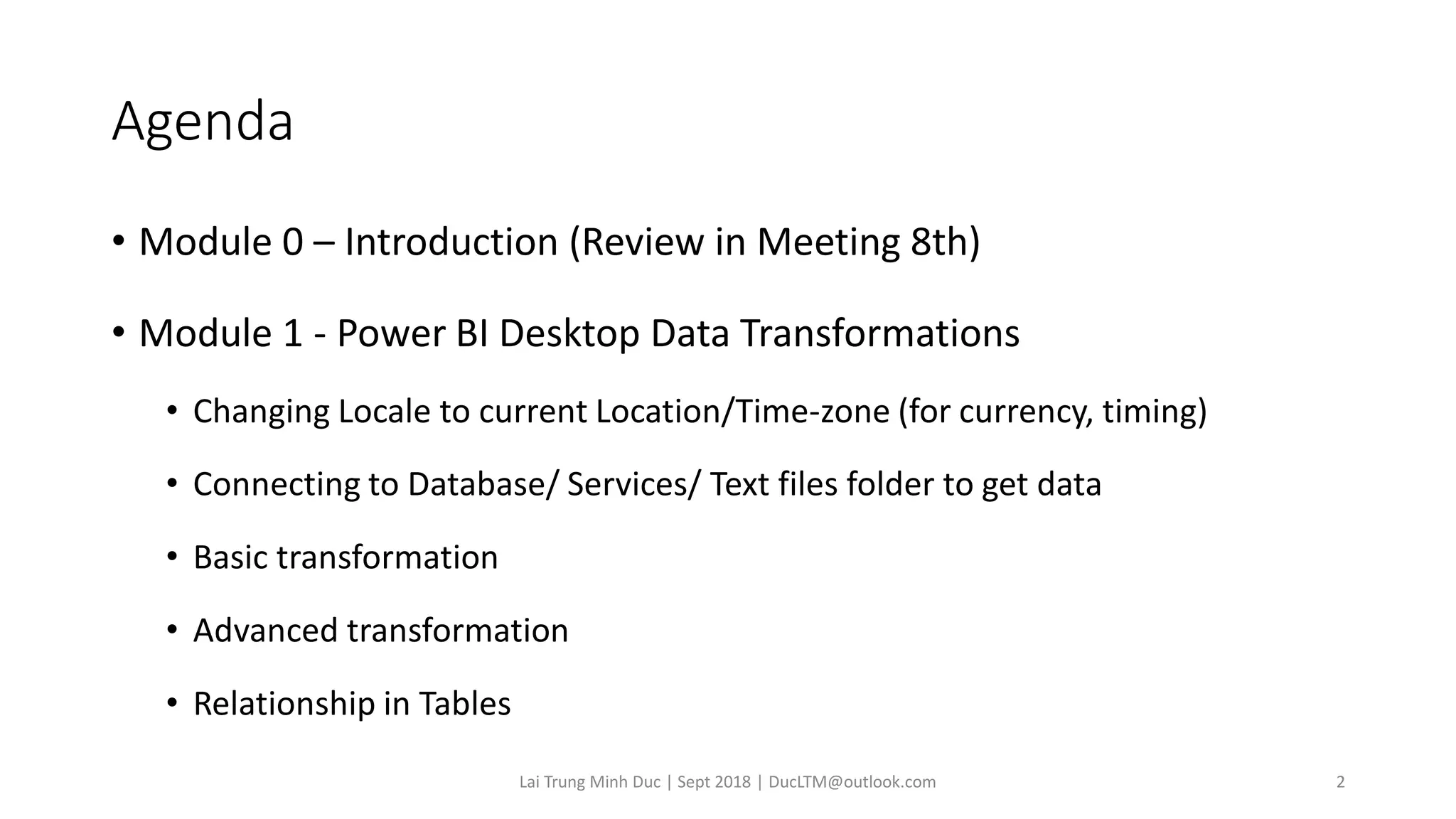 Agenda
• Module 0 – Introduction (Review in Meeting 8th)
• Module 1 - Power BI Desktop Data Transformations
• Changing Locale to current Location/Time-zone (for currency, timing)
• Connecting to Database/ Services/ Text files folder to get data
• Basic transformation
• Advanced transformation
• Relationship in Tables
Lai Trung Minh Duc | Sept 2018 | DucLTM@outlook.com 2
 