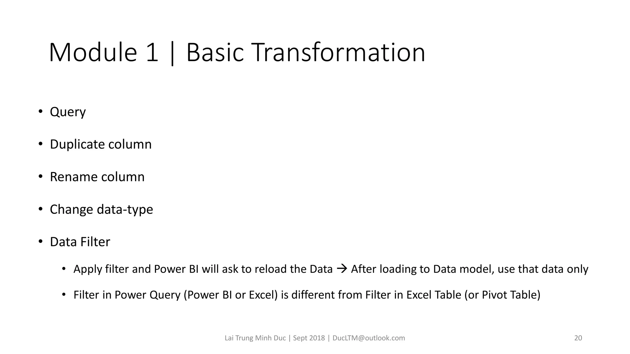 Module 1 | Basic Transformation
• Query
• Duplicate column
• Rename column
• Change data-type
• Data Filter
• Apply filter and Power BI will ask to reload the Data → After loading to Data model, use that data only
• Filter in Power Query (Power BI or Excel) is different from Filter in Excel Table (or Pivot Table)
Lai Trung Minh Duc | Sept 2018 | DucLTM@outlook.com 20
 