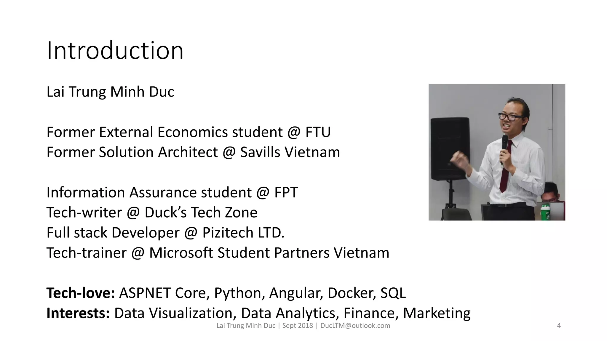 Introduction
Lai Trung Minh Duc
Former External Economics student @ FTU
Former Solution Architect @ Savills Vietnam
Information Assurance student @ FPT
Tech-writer @ Duck’s Tech Zone
Full stack Developer @ Pizitech LTD.
Tech-trainer @ Microsoft Student Partners Vietnam
Tech-love: ASPNET Core, Python, Angular, Docker, SQL
Interests: Data Visualization, Data Analytics, Finance, Marketing
Lai Trung Minh Duc | Sept 2018 | DucLTM@outlook.com 4
 